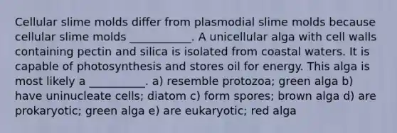 Cellular slime molds differ from plasmodial slime molds because cellular slime molds ___________. A unicellular alga with cell walls containing pectin and silica is isolated from coastal waters. It is capable of photosynthesis and stores oil for energy. This alga is most likely a __________. a) resemble protozoa; green alga b) have uninucleate cells; diatom c) form spores; brown alga d) are prokaryotic; green alga e) are eukaryotic; red alga