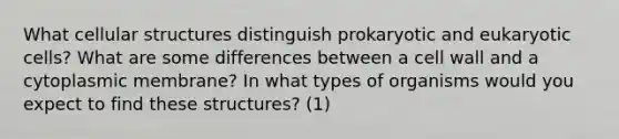 What cellular structures distinguish prokaryotic and eukaryotic cells? What are some differences between a cell wall and a cytoplasmic membrane? In what types of organisms would you expect to find these structures? (1)