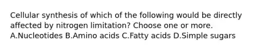 Cellular synthesis of which of the following would be directly affected by nitrogen limitation? Choose one or more. A.Nucleotides B.<a href='https://www.questionai.com/knowledge/k9gb720LCl-amino-acids' class='anchor-knowledge'>amino acids</a> C.Fatty acids D.Simple sugars