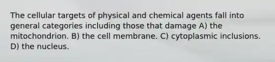 The cellular targets of physical and chemical agents fall into general categories including those that damage A) the mitochondrion. B) the cell membrane. C) cytoplasmic inclusions. D) the nucleus.