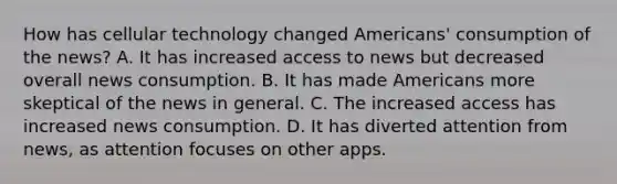 How has cellular technology changed Americans' consumption of the news? A. It has increased access to news but decreased overall news consumption. B. It has made Americans more skeptical of the news in general. C. The increased access has increased news consumption. D. It has diverted attention from news, as attention focuses on other apps.