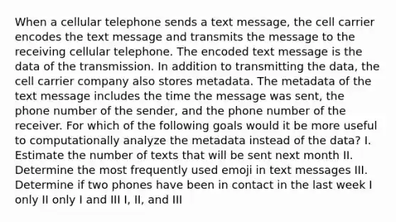 When a cellular telephone sends a text message, the cell carrier encodes the text message and transmits the message to the receiving cellular telephone. The encoded text message is the data of the transmission. In addition to transmitting the data, the cell carrier company also stores metadata. The metadata of the text message includes the time the message was sent, the phone number of the sender, and the phone number of the receiver. For which of the following goals would it be more useful to computationally analyze the metadata instead of the data? I. Estimate the number of texts that will be sent next month II. Determine the most frequently used emoji in text messages III. Determine if two phones have been in contact in the last week I only II only I and III I, II, and III