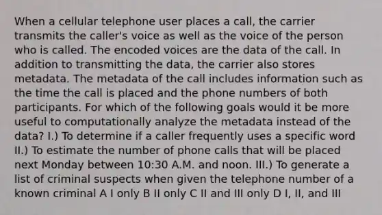 When a cellular telephone user places a call, the carrier transmits the caller's voice as well as the voice of the person who is called. The encoded voices are the data of the call. In addition to transmitting the data, the carrier also stores metadata. The metadata of the call includes information such as the time the call is placed and the phone numbers of both participants. For which of the following goals would it be more useful to computationally analyze the metadata instead of the data? I.) To determine if a caller frequently uses a specific word II.) To estimate the number of phone calls that will be placed next Monday between 10:30 A.M. and noon. III.) To generate a list of criminal suspects when given the telephone number of a known criminal A I only B II only C II and III only D I, II, and III