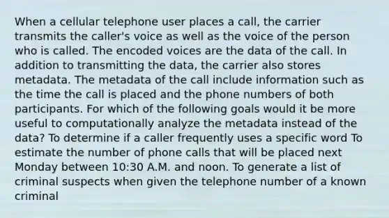 When a cellular telephone user places a call, the carrier transmits the caller's voice as well as the voice of the person who is called. The encoded voices are the data of the call. In addition to transmitting the data, the carrier also stores metadata. The metadata of the call include information such as the time the call is placed and the phone numbers of both participants. For which of the following goals would it be more useful to computationally analyze the metadata instead of the data? To determine if a caller frequently uses a specific word To estimate the number of phone calls that will be placed next Monday between 10:30 A.M. and noon. To generate a list of criminal suspects when given the telephone number of a known criminal