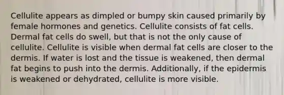 Cellulite appears as dimpled or bumpy skin caused primarily by female hormones and genetics. Cellulite consists of fat cells. Dermal fat cells do swell, but that is not the only cause of cellulite. Cellulite is visible when dermal fat cells are closer to the dermis. If water is lost and the tissue is weakened, then dermal fat begins to push into the dermis. Additionally, if the epidermis is weakened or dehydrated, cellulite is more visible.