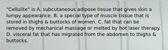 "Cellulite" is A. subcutaneous adipose tissue that gives skin a lumpy appearance. B. a special type of muscle tissue that is stored in thighs & buttocks of women. C. fat that can be removed by mechanical massage or melted by hot laser therapy. D. visceral fat that has migrated from the abdomen to thighs & buttocks.