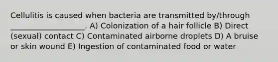 Cellulitis is caused when bacteria are transmitted by/through ___________________. A) Colonization of a hair follicle B) Direct (sexual) contact C) Contaminated airborne droplets D) A bruise or skin wound E) Ingestion of contaminated food or water