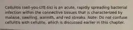 Cellulitis (sell-you-LYE-tis) is an acute, rapidly spreading bacterial infection within the connective tissues that is characterized by malaise, swelling, warmth, and red streaks. Note: Do not confuse cellulitis with cellulite, which is discussed earlier in this chapter.