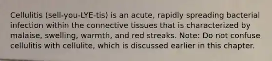 Cellulitis (sell-you-LYE-tis) is an acute, rapidly spreading bacterial infection within the connective tissues that is characterized by malaise, swelling, warmth, and red streaks. Note: Do not confuse cellulitis with cellulite, which is discussed earlier in this chapter.