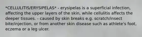 *CELLULITIS/ERYSIPELAS* - erysipelas is a superficial infection, affecting the upper layers of the skin, while cellulitis affects the deeper tissues. - caused by skin breaks e.g. scratch/insect bite/injection, or from another skin disease such as athlete's foot, eczema or a leg ulcer.