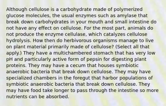 Although cellulose is a carbohydrate made of polymerized glucose molecules, the usual enzymes such as amylase that break down carbohydrates in your mouth and small intestine do not have any effect on cellulose. For the most part, animals do not produce the enzyme cellulase, which catalyzes cellulose hydrolysis. How then do herbivorous organisms manage to live on plant material primarily made of cellulose? (Select all that apply.) They have a multichambered stomach that has very low pH and particularly active form of pepsin for digesting plant proteins. They may have a cecum that houses symbiotic anaerobic bacteria that break down cellulose. They may have specialized chambers in the foregut that harbor populations of symbiotic anaerobic bacteria that break down cellulose. They may have food take longer to pass through the intestine so more nutrients can be absorbed.