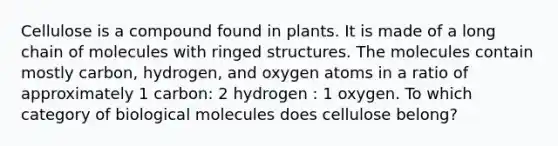 Cellulose is a compound found in plants. It is made of a long chain of molecules with ringed structures. The molecules contain mostly carbon, hydrogen, and oxygen atoms in a ratio of approximately 1 carbon: 2 hydrogen : 1 oxygen. To which category of biological molecules does cellulose belong?