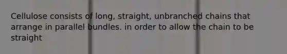 Cellulose consists of long, straight, unbranched chains that arrange in parallel bundles. in order to allow the chain to be straight