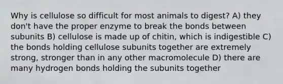 Why is cellulose so difficult for most animals to digest? A) they don't have the proper enzyme to break the bonds between subunits B) cellulose is made up of chitin, which is indigestible C) the bonds holding cellulose subunits together are extremely strong, stronger than in any other macromolecule D) there are many hydrogen bonds holding the subunits together