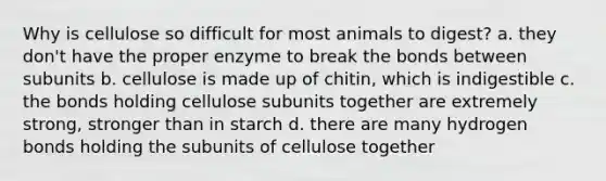 Why is cellulose so difficult for most animals to digest? a. they don't have the proper enzyme to break the bonds between subunits b. cellulose is made up of chitin, which is indigestible c. the bonds holding cellulose subunits together are extremely strong, stronger than in starch d. there are many hydrogen bonds holding the subunits of cellulose together