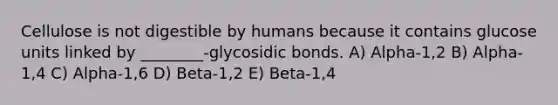 Cellulose is not digestible by humans because it contains glucose units linked by ________-glycosidic bonds. A) Alpha-1,2 B) Alpha-1,4 C) Alpha-1,6 D) Beta-1,2 E) Beta-1,4