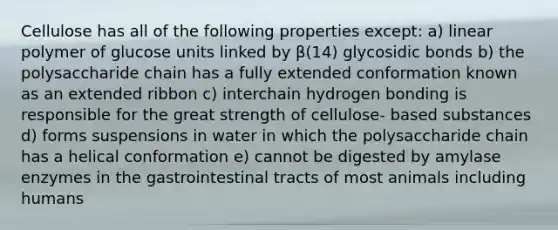 Cellulose has all of the following properties except: a) linear polymer of glucose units linked by β(14) glycosidic bonds b) the polysaccharide chain has a fully extended conformation known as an extended ribbon c) interchain hydrogen bonding is responsible for the great strength of cellulose- based substances d) forms suspensions in water in which the polysaccharide chain has a helical conformation e) cannot be digested by amylase enzymes in the gastrointestinal tracts of most animals including humans