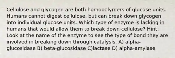 Cellulose and glycogen are both homopolymers of glucose units. Humans cannot digest cellulose, but can break down glycogen into individual glucose units. Which type of enzyme is lacking in humans that would allow them to break down cellulose? Hint: Look at the name of the enzyme to see the type of bond they are involved in breaking down through catalysis. A) alpha-glucosidase B) beta-glucosidase C)lactase D) alpha-amylase