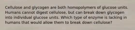 Cellulose and glycogen are both homopolymers of glucose units. Humans cannot digest cellulose, but can break down glycogen into individual glucose units. Which type of enzyme is lacking in humans that would allow them to break down cellulose?