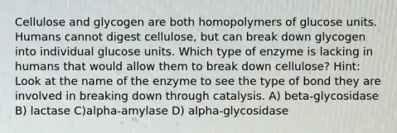 Cellulose and glycogen are both homopolymers of glucose units. Humans cannot digest cellulose, but can break down glycogen into individual glucose units. Which type of enzyme is lacking in humans that would allow them to break down cellulose? Hint: Look at the name of the enzyme to see the type of bond they are involved in breaking down through catalysis. A) beta-glycosidase B) lactase C)alpha-amylase D) alpha-glycosidase