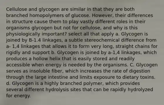 Cellulose and glycogen are similar in that they are both branched homopolymers of glucose. However, their differences in structure cause them to play vastly different roles in their organisms glycogen but not for cellulose, and why is this physiologically important? select all that apply a. Glycogen is joined by B-1.4 linkages, a subtle stereochemical difference from a- 1,4 linkages that allows it to form very long, straight chains for rigidly and support b. Glycogen is joined by a-1,4 linkages, which produces a hollow helix that is easily stored and readily accessible when energy is needed by the organisms. C. Glycogen serves as insoluble fiber, which increases the rate of digestion through the large intestine and limits exposure to dietary toxins. d. Glycogen is a highly branched polymer, which provides several different hydrolysis sites that can be rapidly hydrolyzed for energy.