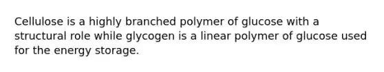 Cellulose is a highly branched polymer of glucose with a structural role while glycogen is a linear polymer of glucose used for the energy storage.