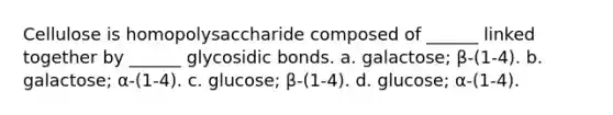 Cellulose is homopolysaccharide composed of ______ linked together by ______ glycosidic bonds. a. galactose; β-(1-4). b. galactose; α-(1-4). c. glucose; β-(1-4). d. glucose; α-(1-4).