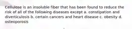 Cellulose is an insoluble fiber that has been found to reduce the risk of all of the following diseases except a. constipation and diverticulosis b. certain cancers and heart disease c. obesity d. osteoporosis