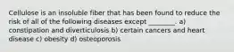 Cellulose is an insoluble fiber that has been found to reduce the risk of all of the following diseases except ________. a) constipation and diverticulosis b) certain cancers and heart disease c) obesity d) osteoporosis