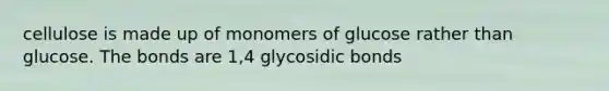 cellulose is made up of monomers of glucose rather than glucose. The bonds are 1,4 glycosidic bonds