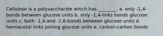 Cellulose is a polysaccharide which has ________. a. only -1,4-bonds between glucose units b. only -1,4-links bonds glucose units c. both -1,4-and -1,6-bonds between glucose units d. hemiacetal links joining glucose units e. carbon-carbon bonds