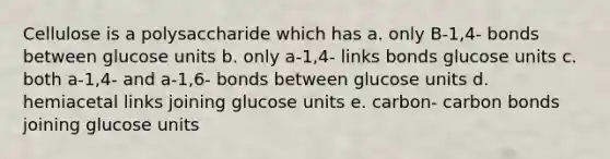 Cellulose is a polysaccharide which has a. only B-1,4- bonds between glucose units b. only a-1,4- links bonds glucose units c. both a-1,4- and a-1,6- bonds between glucose units d. hemiacetal links joining glucose units e. carbon- carbon bonds joining glucose units