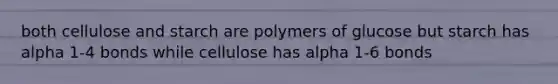 both cellulose and starch are polymers of glucose but starch has alpha 1-4 bonds while cellulose has alpha 1-6 bonds