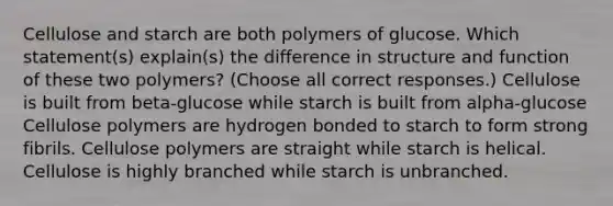 Cellulose and starch are both polymers of glucose. Which statement(s) explain(s) the difference in structure and function of these two polymers? (Choose all correct responses.) Cellulose is built from beta-glucose while starch is built from alpha-glucose Cellulose polymers are hydrogen bonded to starch to form strong fibrils. Cellulose polymers are straight while starch is helical. Cellulose is highly branched while starch is unbranched.