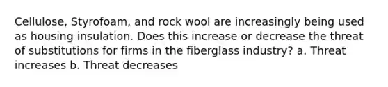 Cellulose, Styrofoam, and rock wool are increasingly being used as housing insulation. Does this increase or decrease the threat of substitutions for firms in the fiberglass industry? a. Threat increases b. Threat decreases