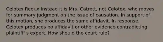 Celotex Redux Instead it is Mrs. Catrett, not Celotex, who moves for summary judgment on the issue of causation. In support of this motion, she produces the same affidavit. In response, Celotex produces no affidavit or other evidence contradicting plaintiff' s expert. How should the court rule?