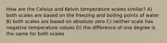 How are the Celsius and Kelvin temperature scales similar? A) both scales are based on the freezing and boiling points of water B) both scales are based on absolute zero C) neither scale has negative temperature values D) the difference of one degree is the same for both scales