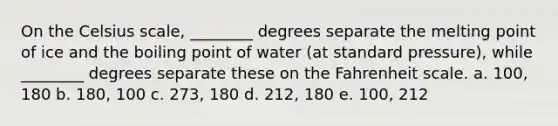 On the Celsius scale, ________ degrees separate the melting point of ice and the boiling point of water (at standard pressure), while ________ degrees separate these on the Fahrenheit scale. a. 100, 180 b. 180, 100 c. 273, 180 d. 212, 180 e. 100, 212