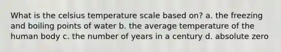 What is the celsius temperature scale based on? a. the freezing and boiling points of water b. the average temperature of the human body c. the number of years in a century d. absolute zero