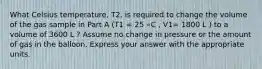 What Celsius temperature, T2, is required to change the volume of the gas sample in Part A (T1 = 25 ∘C , V1= 1800 L ) to a volume of 3600 L ? Assume no change in pressure or the amount of gas in the balloon. Express your answer with the appropriate units.