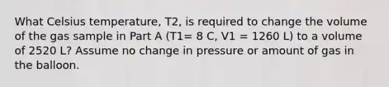 What Celsius temperature, T2, is required to change the volume of the gas sample in Part A (T1= 8 C, V1 = 1260 L) to a volume of 2520 L? Assume no change in pressure or amount of gas in the balloon.