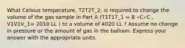 What Celsius temperature, T2T2T_2, is required to change the volume of the gas sample in Part A (T1T1T_1 = 8 ∘C∘C , V1V1V_1= 2010 LL ) to a volume of 4020 LL ? Assume no change in pressure or the amount of gas in the balloon. Express your answer with the appropriate units.