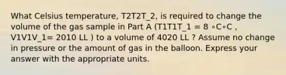 What Celsius temperature, T2T2T_2, is required to change the volume of the gas sample in Part A (T1T1T_1 = 8 ∘C∘C , V1V1V_1= 2010 LL ) to a volume of 4020 LL ? Assume no change in pressure or the amount of gas in the balloon. Express your answer with the appropriate units.