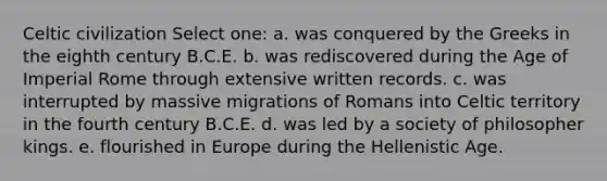 Celtic civilization Select one: a. was conquered by the Greeks in the eighth century B.C.E. b. was rediscovered during the Age of Imperial Rome through extensive written records. c. was interrupted by massive migrations of Romans into Celtic territory in the fourth century B.C.E. d. was led by a society of philosopher kings. e. flourished in Europe during the Hellenistic Age.