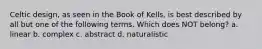 Celtic design, as seen in the Book of Kells, is best described by all but one of the following terms. Which does NOT belong? a. linear b. complex c. abstract d. naturalistic