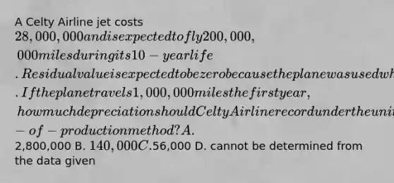 A Celty Airline jet costs 28,000,000 and is expected to fly 200,000,000 miles during its 10-year life. Residual value is expected to be zero because the plane was used when acquired. If the plane travels 1,000,000 miles the first year, how much depreciation should Celty Airline record under the units-of-production method? A.2,800,000 B. 140,000 C.56,000 D. cannot be determined from the data given