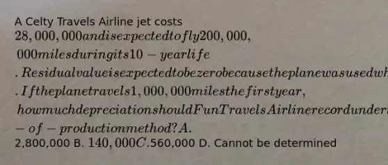 A Celty Travels Airline jet costs 28,000,000 and is expected to fly 200,000,000 miles during its 10-year life. Residual value is expected to be zero because the plane was used when acquired. If the plane travels 1,000,000 miles the first year, how much depreciation should Fun Travels Airline record under the units-of-production method? A.2,800,000 B. 140,000 C.560,000 D. Cannot be determined