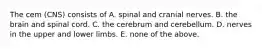 The cem (CNS) consists of A. spinal and cranial nerves. B. the brain and spinal cord. C. the cerebrum and cerebellum. D. nerves in the upper and lower limbs. E. none of the above.