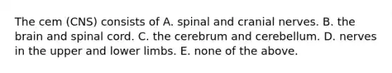 The cem (CNS) consists of A. spinal and cranial nerves. B. the brain and spinal cord. C. the cerebrum and cerebellum. D. nerves in the upper and lower limbs. E. none of the above.