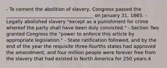 - To cement the abolition of slavery, Congress passed the _____________________________________ on January 31, 1865. - Legally abolished slavery "except as a punishment for crime whereof the party shall have been duly convicted." - Section Two granted Congress the "power to enforce this article by appropriate legislation." - State ratification followed, and by the end of the year the requisite three-fourths states had approved the amendment, and four million people were forever free from the slavery that had existed in North America for 250 years.4